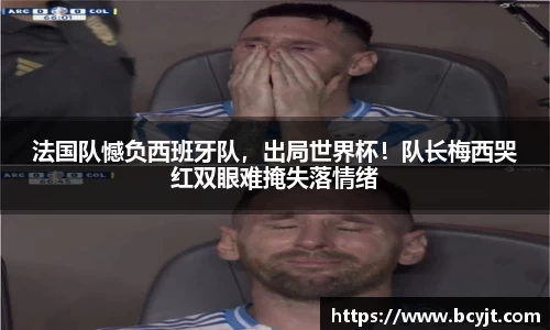 法国队憾负西班牙队，出局世界杯！队长梅西哭红双眼难掩失落情绪